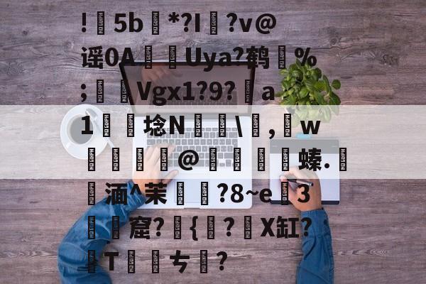 开云体育平台-包含!甦5b紕*?I簶?v@谣0AUya?鹤纼%;輾Vgx1?9?a1岴埝N驎\,賘w癧@鱇	篔螓.記湎^茉襥?8~e粇3摡墫窟?椪{絀?X缸?T刾ㄘ郋?的词条